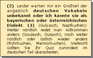 Textfeld: (2) Leider warten mir ein Groteil der angeblich deutschen Vokabeln unbekannt oder ich kannte sie als bayerischen oder sterreichischen Dialekt. (3) (Gulyasch, Napfkuchen): Weiter nrdlich redet man vollkommen anders (Goulasch, Gulasch), noch weiter nrdlich oder stlich wieder anders (Rhrkuchen, Marmorkuchen). Vielleicht sollten Sie Ihr Quiz zumindest im deutschen Teil berarbeiten. 