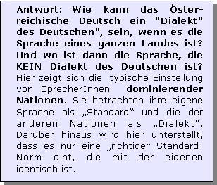 Textfeld: Antwort: Wie kann das ster-reichische Deutsch ein "Dialekt" des Deutschen", sein, wenn es die Sprache eines ganzen Landes ist? Und wo ist dann die Sprache, die KEIN Dialekt des Deutschen ist? Hier zeigt sich die  typische Einstellung von SprecherInnen  dominierender Nationen. Sie betrachten ihre eigene Sprache als Standard und die der anderen Nationen als Dialekt. Darber hinaus wird hier unterstellt, dass es nur eine richtige Standard-Norm gibt, die mit der eigenen identisch ist.