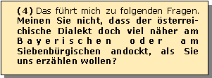 Textfeld: (4) Das fhrt mich zu folgenden Fragen. Meinen Sie nicht, dass der sterrei-chische Dialekt doch viel nher am Bayerischen oder am Siebenbrgischen andockt, als Sie uns erzhlen wollen? 