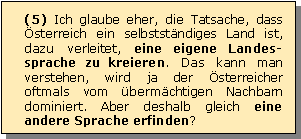 Textfeld: (5) Ich glaube eher, die Tatsache, dass sterreich ein selbststndiges Land ist, dazu verleitet, eine eigene Landes-sprache zu kreieren. Das kann man verstehen, wird ja der sterreicher oftmals vom bermchtigen Nachbarn dominiert. Aber deshalb gleich eine andere Sprache erfinden?