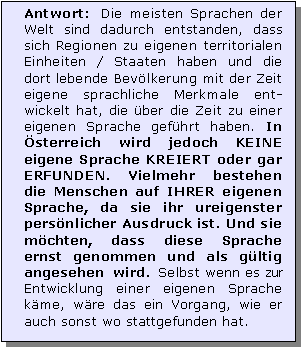 Textfeld: Antwort: Die meisten Sprachen der Welt sind dadurch entstanden, dass sich Regionen zu eigenen territorialen Einheiten / Staaten haben und die dort lebende Bevlkerung mit der Zeit eigene sprachliche Merkmale ent-wickelt hat, die ber die Zeit zu einer eigenen Sprache gefhrt haben. In sterreich wird jedoch KEINE eigene Sprache KREIERT oder gar ERFUNDEN. Vielmehr bestehen die Menschen auf IHRER eigenen Sprache, da sie ihr ureigenster persnlicher Ausdruck ist. Und sie mchten, dass diese Sprache ernst genommen und als gltig angesehen wird. Selbst wenn es zur Entwicklung einer eigenen Sprache kme, wre das ein Vorgang, wie er auch sonst wo stattgefunden hat. 