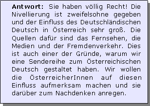 Textfeld: Antwort: Sie haben vllig Recht! Die Nivellierung ist zweifelsohne gegeben und der Einfluss des Deutschlndischen Deutsch in sterreich sehr gro. Die Quellen dafr sind das Fernsehen, die Medien und der Fremdenverkehr. Dies ist auch einer der Grnde, warum wir eine Sendereihe zum sterreichischen Deutsch gestaltet haben. Wir wollen die sterreicherInnen auf diesen Einfluss aufmerksam machen und sie darber zum Nachdenken anregen.