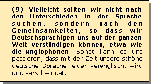 Textfeld: (9) Vielleicht sollten wir nicht nach den Unterschieden in der Sprache suchen, sondern nach den Gemeinsamkeiten, so dass wir Deutschsprachigen uns auf der ganzen Welt verstndigen knnen, etwa wie die Anglophonen. Sonst kann es uns passieren, dass mit der Zeit unsere schne deutsche Sprache leider verenglischt wird und verschwindet.