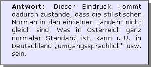 Textfeld: Antwort: Dieser Eindruck kommt dadurch zustande, dass die stilistischen Normen in den einzelnen Lndern nicht gleich sind. Was in sterreich ganz normaler Standard ist, kann u.U. in Deutschland umgangssprachlich usw. sein. 