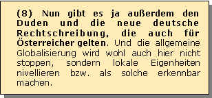 Textfeld: (8) Nun gibt es ja auerdem den Duden und die neue deutsche Rechtschreibung, die auch fr sterreicher gelten. Und die allgemeine Globalisierung wird wohl auch hier nicht stoppen, sondern lokale Eigenheiten nivellieren bzw. als solche erkennbar machen.